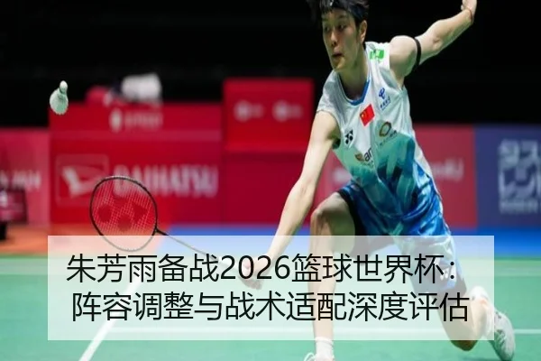 朱芳雨备战2026篮球世界杯：阵容调整与战术适配深度评估